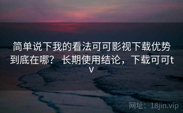 简单说下我的看法可可影视下载优势到底在哪？ 长期使用结论，下载可可tv