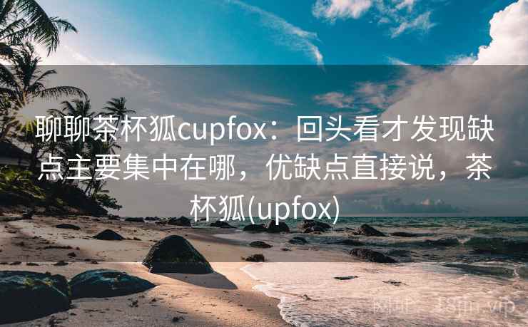 聊聊茶杯狐cupfox：回头看才发现缺点主要集中在哪，优缺点直接说，茶杯狐(upfox)