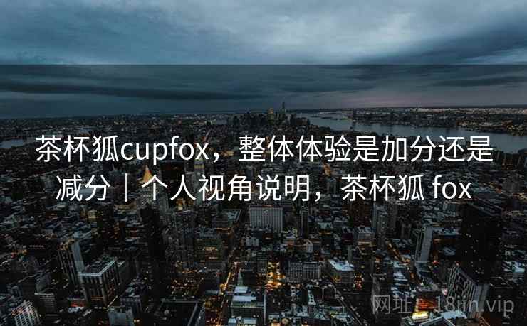 茶杯狐cupfox，整体体验是加分还是减分｜个人视角说明，茶杯狐 fox