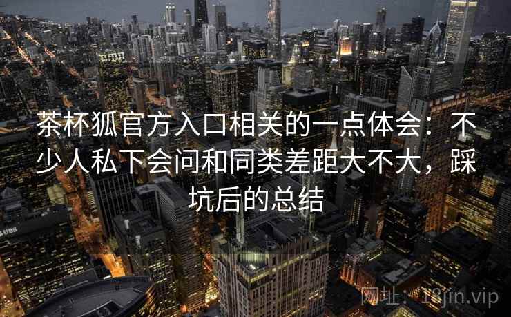 茶杯狐官方入口相关的一点体会：不少人私下会问和同类差距大不大，踩坑后的总结