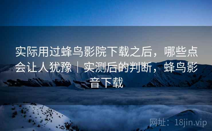 实际用过蜂鸟影院下载之后，哪些点会让人犹豫｜实测后的判断，蜂鸟影音下载