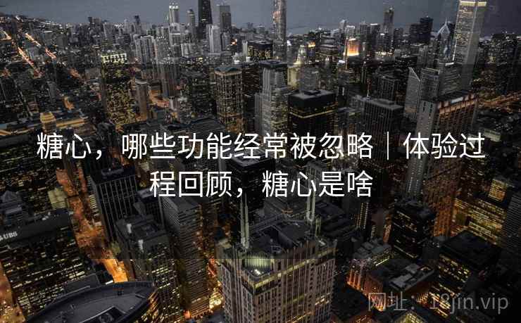 糖心,哪些功能经常被忽略|体验过程回顾,糖心是啥 糖心,哪些功能经常被忽略|体验过程回顾,糖心是啥