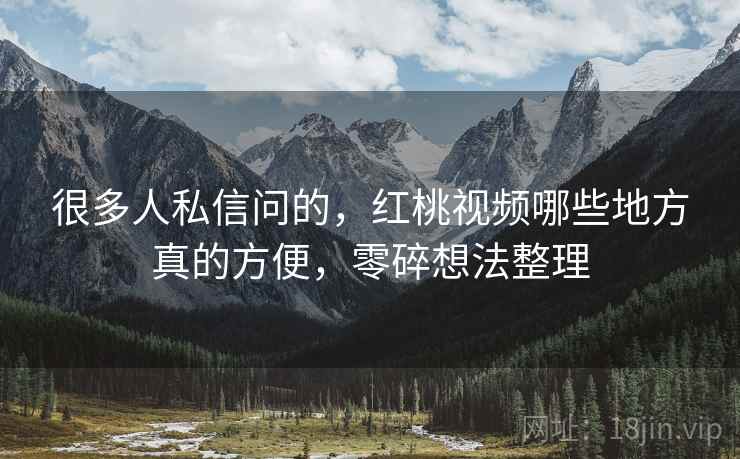 很多人私信问的,红桃视频哪些地方真的方便,零碎想法整理 很多人私信问的,红桃视频哪些地方真的方便,零碎想法整理