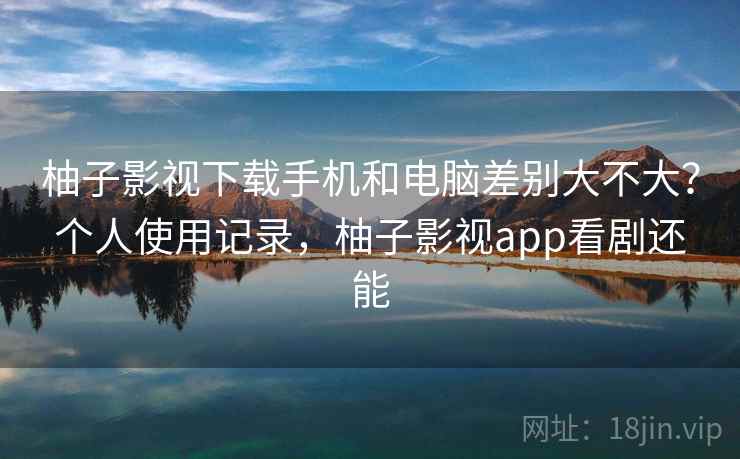 柚子影视下载手机和电脑差别大不大?个人使用记录,柚子影视app看剧还能 柚子影视下载手机和电脑差别大不大?个人使用记录,柚子影视app看剧还能