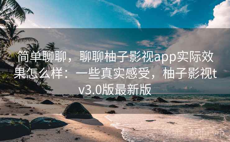 简单聊聊，聊聊柚子影视app实际效果怎么样：一些真实感受，柚子影视tv3.0版最新版