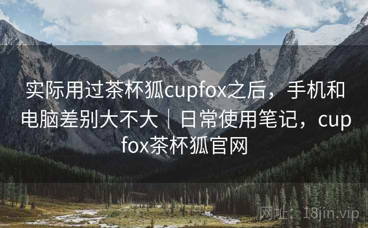 实际用过茶杯狐cupfox之后,手机和电脑差别大不大|日常使用笔记,cupfox茶杯狐官网 实际用过茶杯狐cupfox之后,手机和电脑差别大不大|日常使用笔记,cupfox茶杯狐官网