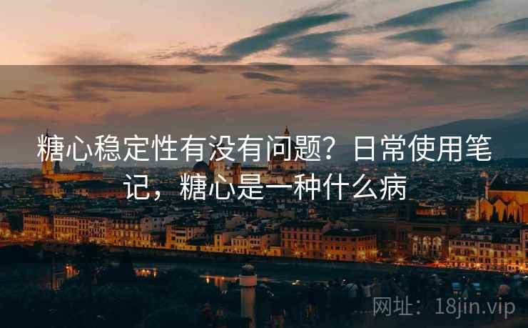 糖心稳定性有没有问题？日常使用笔记，糖心是一种什么病