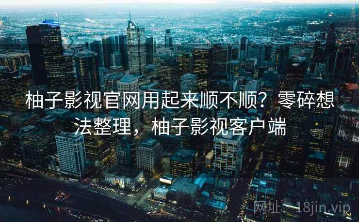 柚子影视官网用起来顺不顺？零碎想法整理，柚子影视客户端