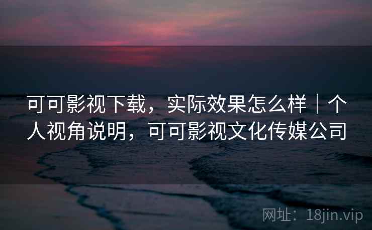 可可影视下载，实际效果怎么样｜个人视角说明，可可影视文化传媒公司