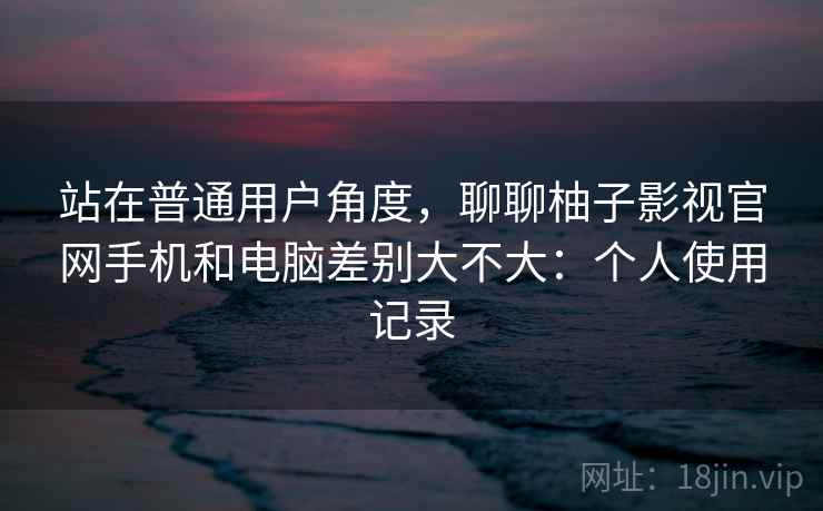 站在普通用户角度，聊聊柚子影视官网手机和电脑差别大不大：个人使用记录