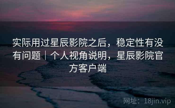 实际用过星辰影院之后，稳定性有没有问题｜个人视角说明，星辰影院官方客户端