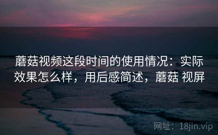 蘑菇视频这段时间的使用情况：实际效果怎么样，用后感简述，蘑菇 视屏