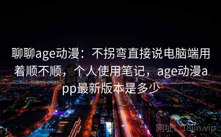 聊聊age动漫：不拐弯直接说电脑端用着顺不顺，个人使用笔记，age动漫app最新版本是多少