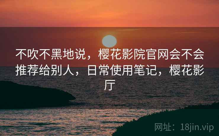 不吹不黑地说，樱花影院官网会不会推荐给别人，日常使用笔记，樱花影厅