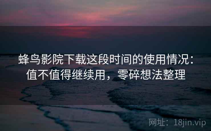 蜂鸟影院下载这段时间的使用情况：值不值得继续用，零碎想法整理