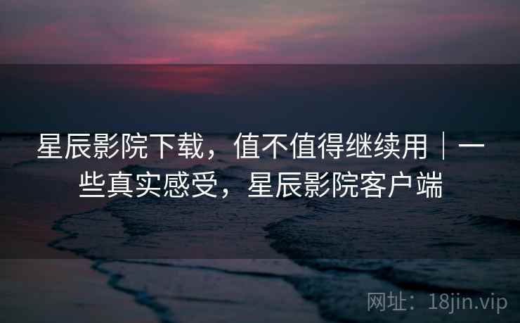 星辰影院下载，值不值得继续用｜一些真实感受，星辰影院客户端