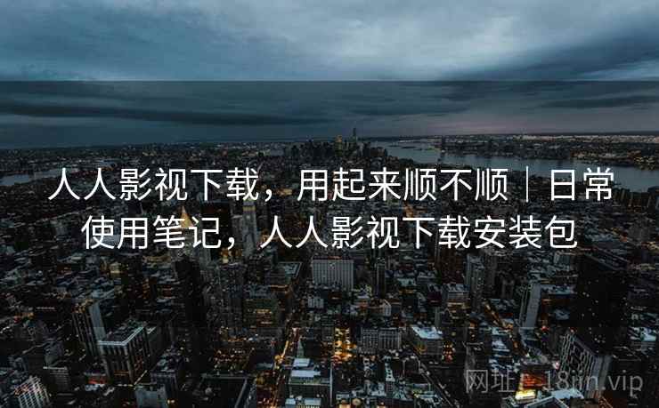 人人影视下载，用起来顺不顺｜日常使用笔记，人人影视下载安装包