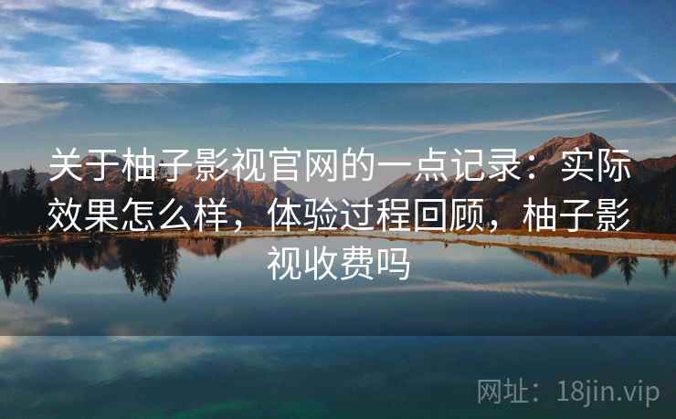 关于柚子影视官网的一点记录：实际效果怎么样，体验过程回顾，柚子影视收费吗