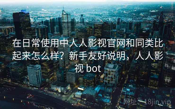 在日常使用中人人影视官网和同类比起来怎么样？新手友好说明，人人影视 bot
