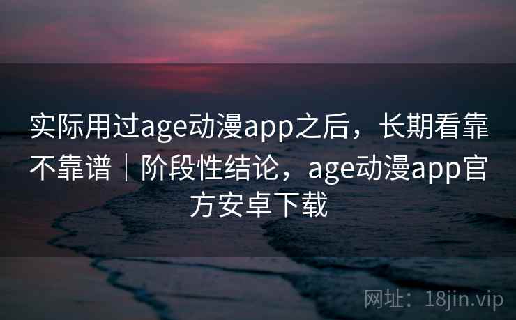 实际用过age动漫app之后，长期看靠不靠谱｜阶段性结论，age动漫app官方安卓下载