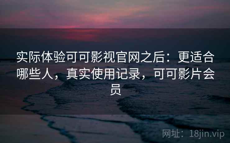 实际体验可可影视官网之后：更适合哪些人，真实使用记录，可可影片会员
