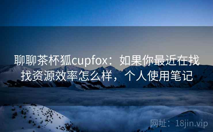 聊聊茶杯狐cupfox:如果你最近在找找资源效率怎么样,个人使用笔记 聊聊茶杯狐cupfox:如果你最近在找找资源效率怎么样,个人使用笔记