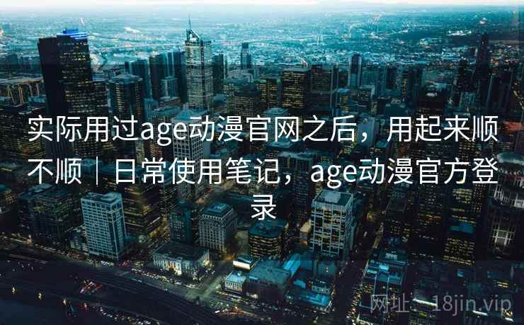 实际用过age动漫官网之后，用起来顺不顺｜日常使用笔记，age动漫官方登录