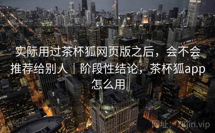 实际用过茶杯狐网页版之后,会不会推荐给别人|阶段性结论,茶杯狐app怎么用 实际用过茶杯狐网页版之后,会不会推荐给别人|阶段性结论,茶杯狐app怎么用