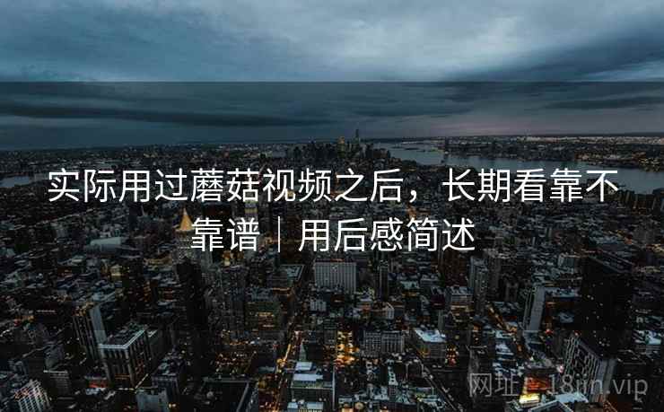 实际用过蘑菇视频之后,长期看靠不靠谱|用后感简述 实际用过蘑菇视频之后,长期看靠不靠谱|用后感简述