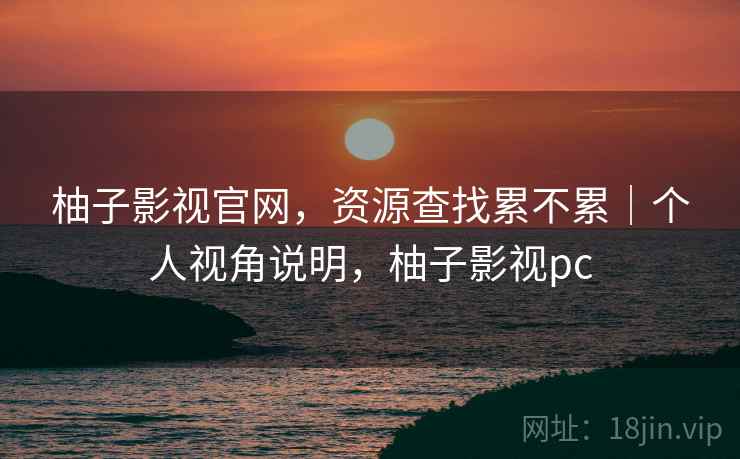 柚子影视官网,资源查找累不累|个人视角说明,柚子影视pc 柚子影视官网,资源查找累不累|个人视角说明,柚子影视pc