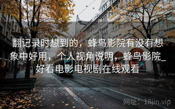 翻记录时想到的,蜂鸟影院有没有想象中好用,个人视角说明,蜂鸟影院_好看电影电视剧在线观看 翻记录时想到的,蜂鸟影院有没有想象中好用,个人视角说明,蜂鸟影院_好看电影电视剧在线观看