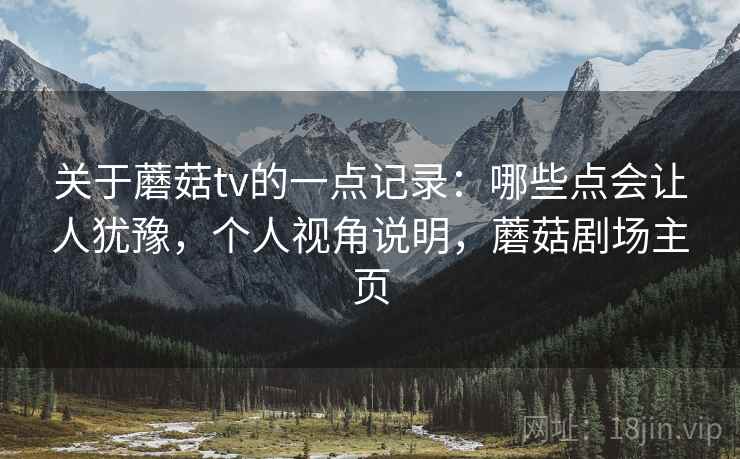 关于蘑菇tv的一点记录:哪些点会让人犹豫,个人视角说明,蘑菇剧场主页 关于蘑菇tv的一点记录:哪些点会让人犹豫,个人视角说明,蘑菇剧场主页