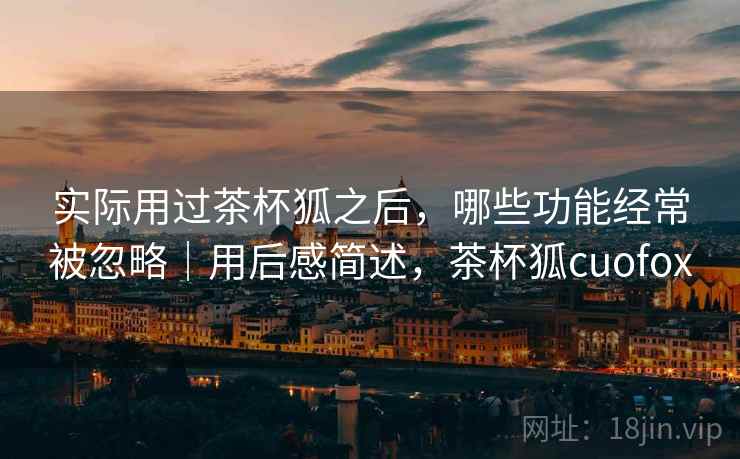 实际用过茶杯狐之后,哪些功能经常被忽略|用后感简述,茶杯狐cuofox 实际用过茶杯狐之后,哪些功能经常被忽略|用后感简述,茶杯狐cuofox