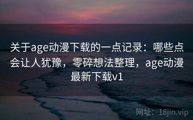 关于age动漫下载的一点记录:哪些点会让人犹豫,零碎想法整理,age动漫最新下载v1 关于age动漫下载的一点记录:哪些点会让人犹豫,零碎想法整理,age动漫最新下载v1