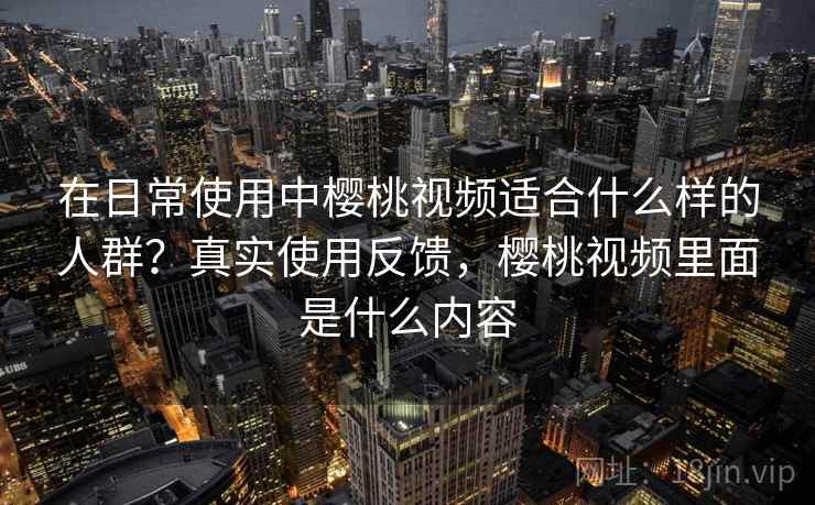 在日常使用中樱桃视频适合什么样的人群?真实使用反馈,樱桃视频里面是什么内容 在日常使用中樱桃视频适合什么样的人群?真实使用反馈,樱桃视频里面是什么内容