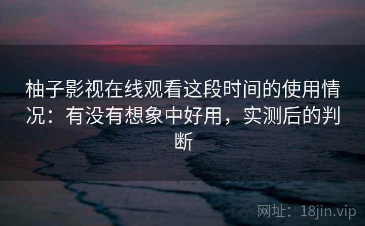 柚子影视在线观看这段时间的使用情况：有没有想象中好用，实测后的判断