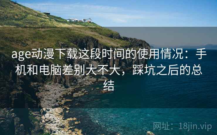 age动漫下载这段时间的使用情况：手机和电脑差别大不大，踩坑之后的总结
