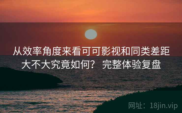 从效率角度来看可可影视和同类差距大不大究竟如何? 完整体验复盘 从效率角度来看可可影视和同类差距大不大究竟如何? 完整体验复盘
