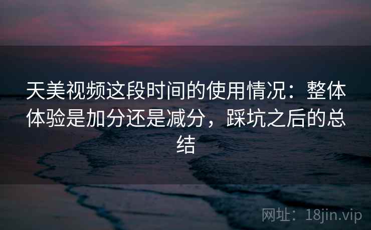 天美视频这段时间的使用情况：整体体验是加分还是减分，踩坑之后的总结