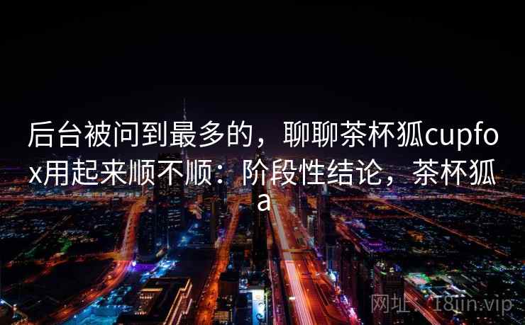 后台被问到最多的,聊聊茶杯狐cupfox用起来顺不顺:阶段性结论,茶杯狐a 后台被问到最多的,聊聊茶杯狐cupfox用起来顺不顺:阶段性结论,茶杯狐a