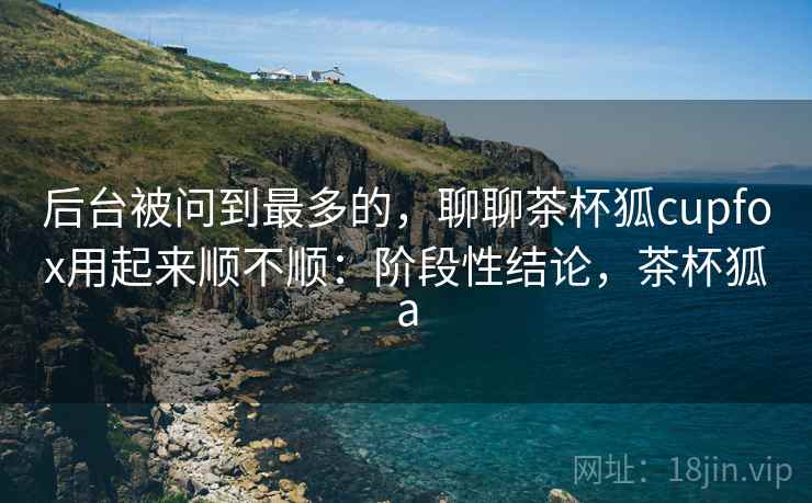 后台被问到最多的,聊聊茶杯狐cupfox用起来顺不顺:阶段性结论,茶杯狐a 后台被问到最多的,聊聊茶杯狐cupfox用起来顺不顺:阶段性结论,茶杯狐a