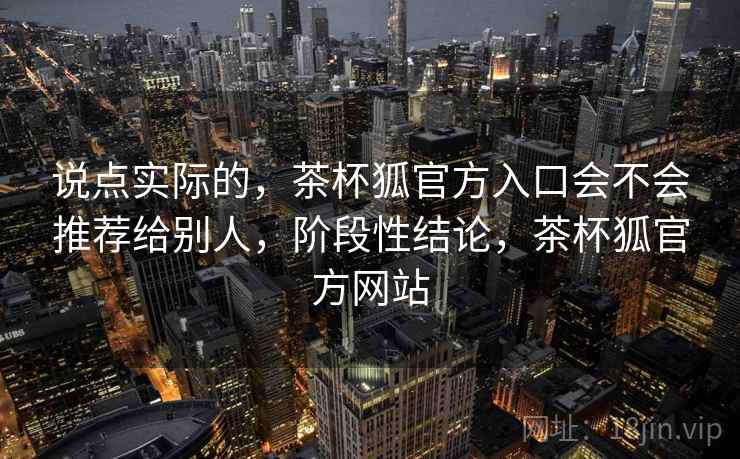 说点实际的，茶杯狐官方入口会不会推荐给别人，阶段性结论，茶杯狐官方网站
