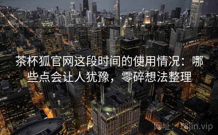 茶杯狐官网这段时间的使用情况:哪些点会让人犹豫,零碎想法整理 茶杯狐官网这段时间的使用情况:哪些点会让人犹豫,零碎想法整理