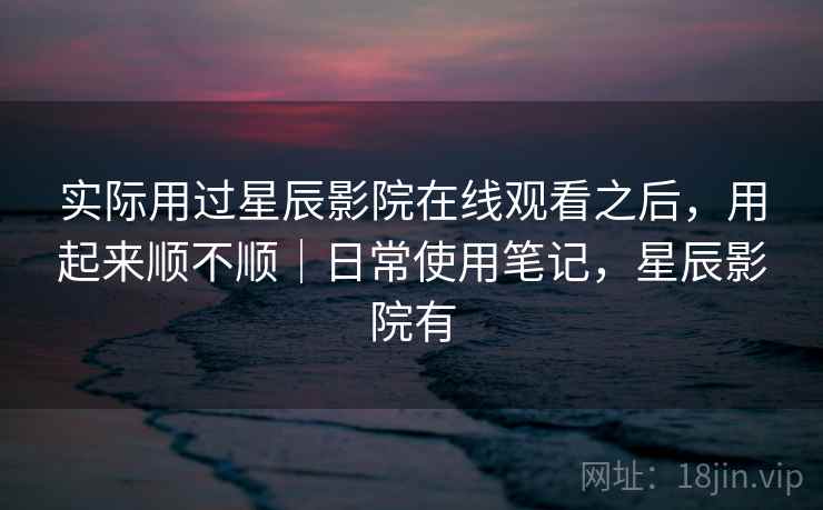 实际用过星辰影院在线观看之后,用起来顺不顺|日常使用笔记,星辰影院有 实际用过星辰影院在线观看之后,用起来顺不顺|日常使用笔记,星辰影院有