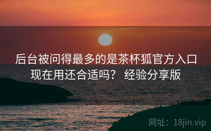 后台被问得最多的是茶杯狐官方入口现在用还合适吗？ 经验分享版