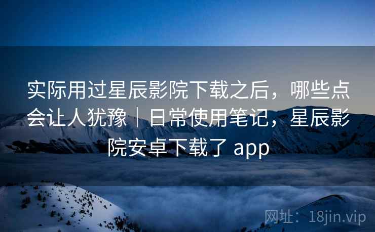 实际用过星辰影院下载之后，哪些点会让人犹豫｜日常使用笔记，星辰影院安卓下载了 app