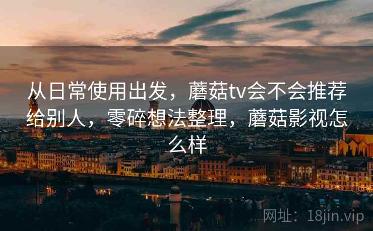 从日常使用出发，蘑菇tv会不会推荐给别人，零碎想法整理，蘑菇影视怎么样