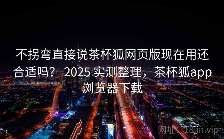 不拐弯直接说茶杯狐网页版现在用还合适吗？ 2025 实测整理，茶杯狐app浏览器下载