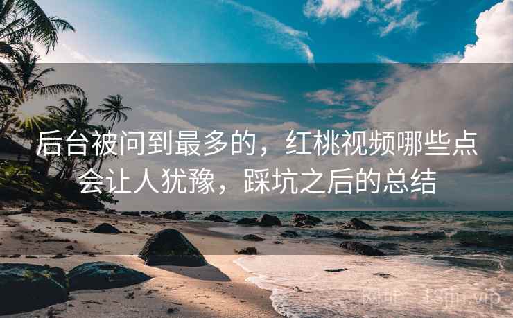 后台被问到最多的，红桃视频哪些点会让人犹豫，踩坑之后的总结