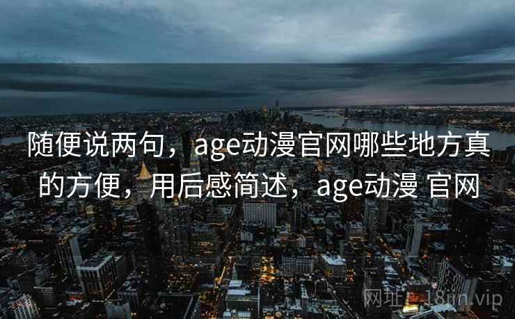 随便说两句,age动漫官网哪些地方真的方便,用后感简述,age动漫 官网 随便说两句,age动漫官网哪些地方真的方便,用后感简述,age动漫 官网
